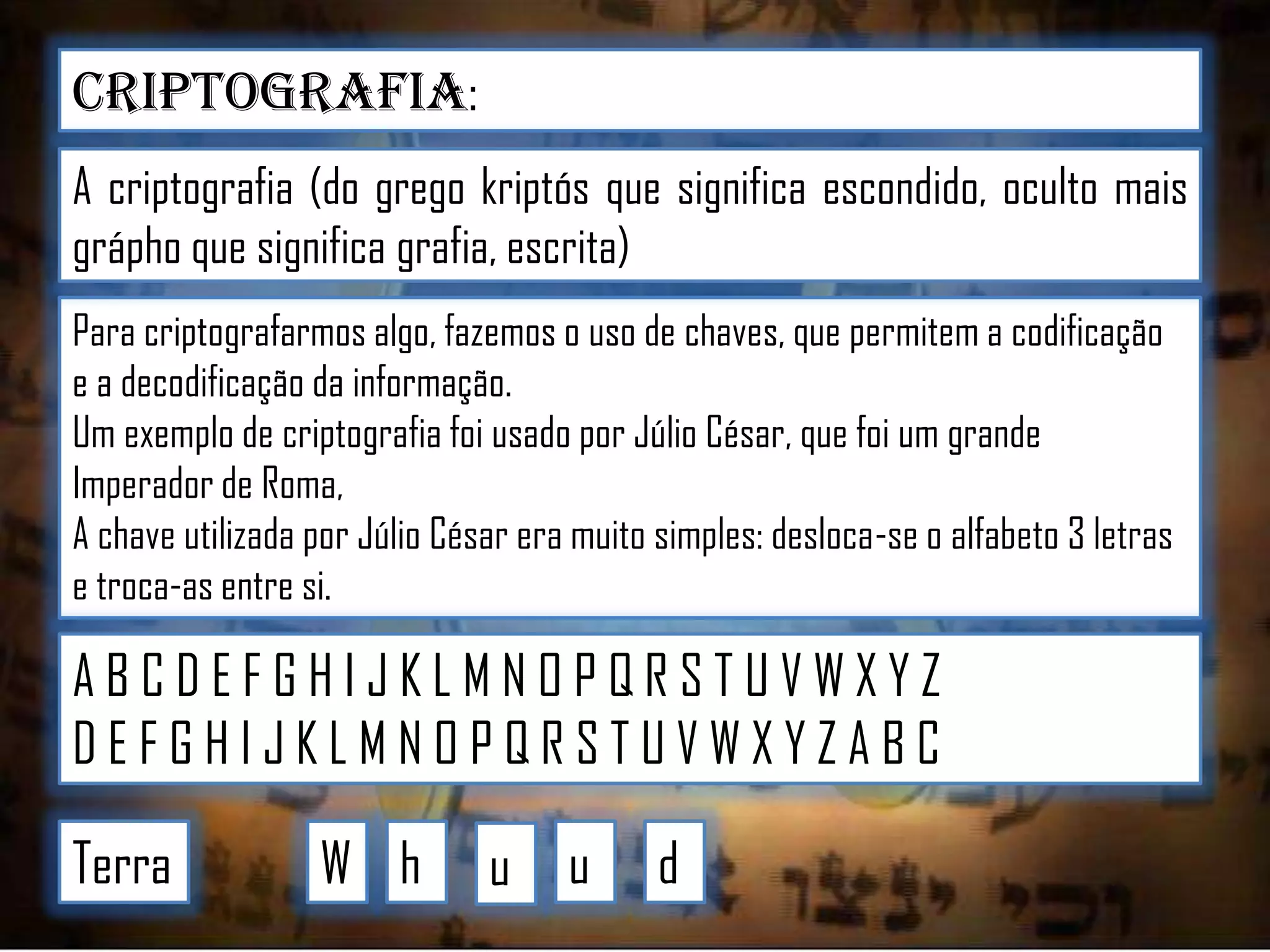 Criptografia:
A criptografia (do grego kriptós que significa escondido, oculto mais
grápho que significa grafia, escrita)
Para criptografarmos algo, fazemos o uso de chaves, que permitem a codificação
e a decodificação da informação.
Um exemplo de criptografia foi usado por Júlio César, que foi um grande
Imperador de Roma,
A chave utilizada por Júlio César era muito simples: desloca-se o alfabeto 3 letras
e troca-as entre si.

ABCDEFGHIJKLMNOPQRSTUVWXYZ
DEFGHIJKLMNOPQRSTUVWXYZABC
Terra

W h

u

u

d

 