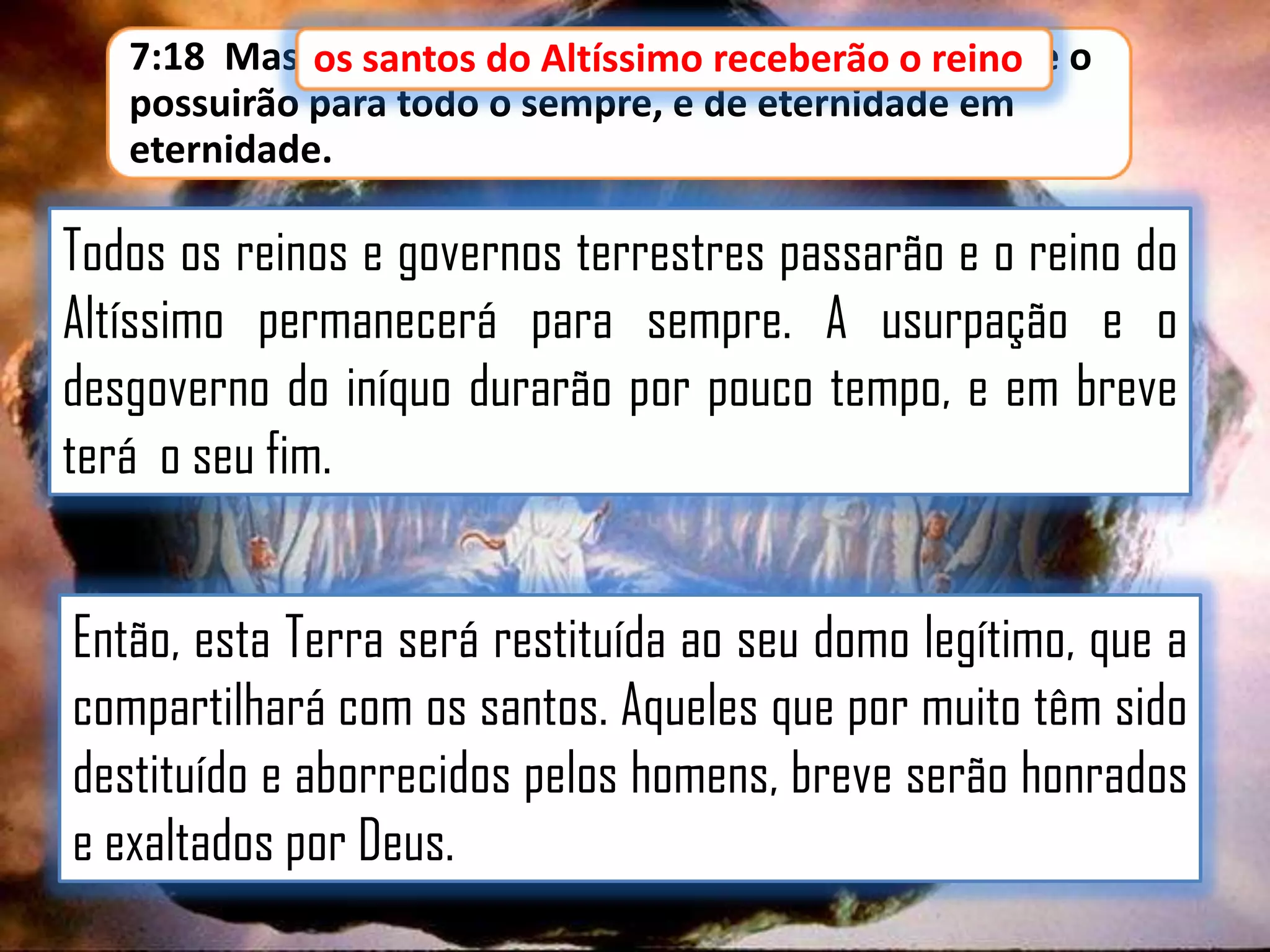 7:18 Mas os santos do Altíssimo receberão o reino, e o
os santos do Altíssimo receberão o reino
possuirão para todo o sempre, e de eternidade em
eternidade.

Todos os reinos e governos terrestres passarão e o reino do
Altíssimo permanecerá para sempre. A usurpação e o
desgoverno do iníquo durarão por pouco tempo, e em breve
terá o seu fim.

Então, esta Terra será restituída ao seu domo legítimo, que a
compartilhará com os santos. Aqueles que por muito têm sido
destituído e aborrecidos pelos homens, breve serão honrados
e exaltados por Deus.

 