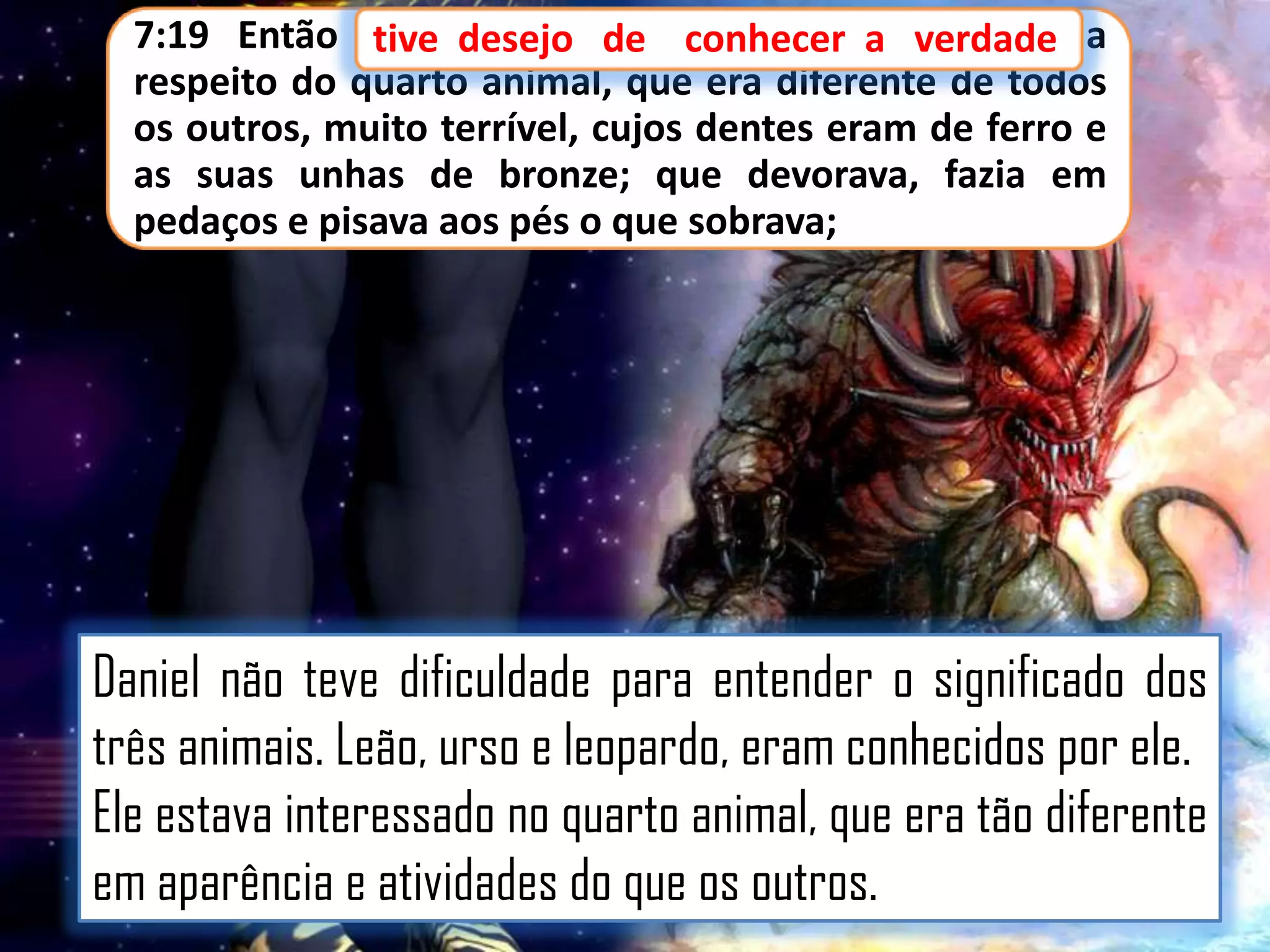 7:19 Então tive desejo de conhecer a verdade a
tive
conhecer
respeito do quarto animal, que era diferente de todos
os outros, muito terrível, cujos dentes eram de ferro e
as suas unhas de bronze; que devorava, fazia em
pedaços e pisava aos pés o que sobrava;

Daniel não teve dificuldade para entender o significado dos
três animais. Leão, urso e leopardo, eram conhecidos por ele.
Ele estava interessado no quarto animal, que era tão diferente
em aparência e atividades do que os outros.

 