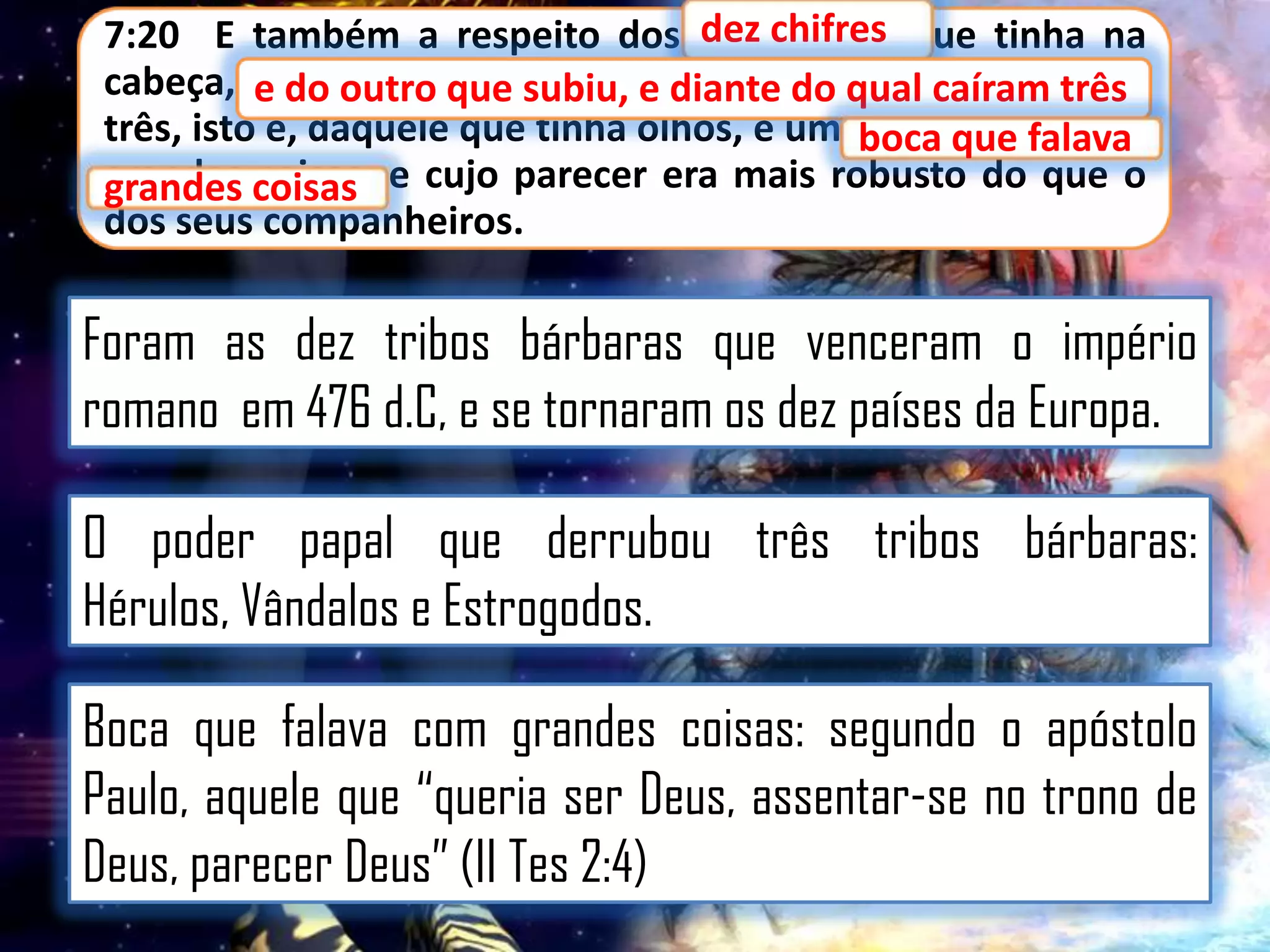 7:20 E também a respeito dos dez chifres que tinha na
chifres
cabeça, e do outro que subiu, e diante do qual qual caíram
do outro que subiu, e diante do caíram três
três, isto é, daquele que tinha olhos, e umaboca que falava
boca que falava
grandes coisas e cujo parecer era mais robusto do que o
grandes coisas,
dos seus companheiros.

Foram as dez tribos bárbaras que venceram o império
romano em 476 d.C, e se tornaram os dez países da Europa.
O poder papal que derrubou três tribos bárbaras:
Hérulos, Vândalos e Estrogodos.
Boca que falava com grandes coisas: segundo o apóstolo
Paulo, aquele que “queria ser Deus, assentar-se no trono de
Deus, parecer Deus” (II Tes 2:4)

 