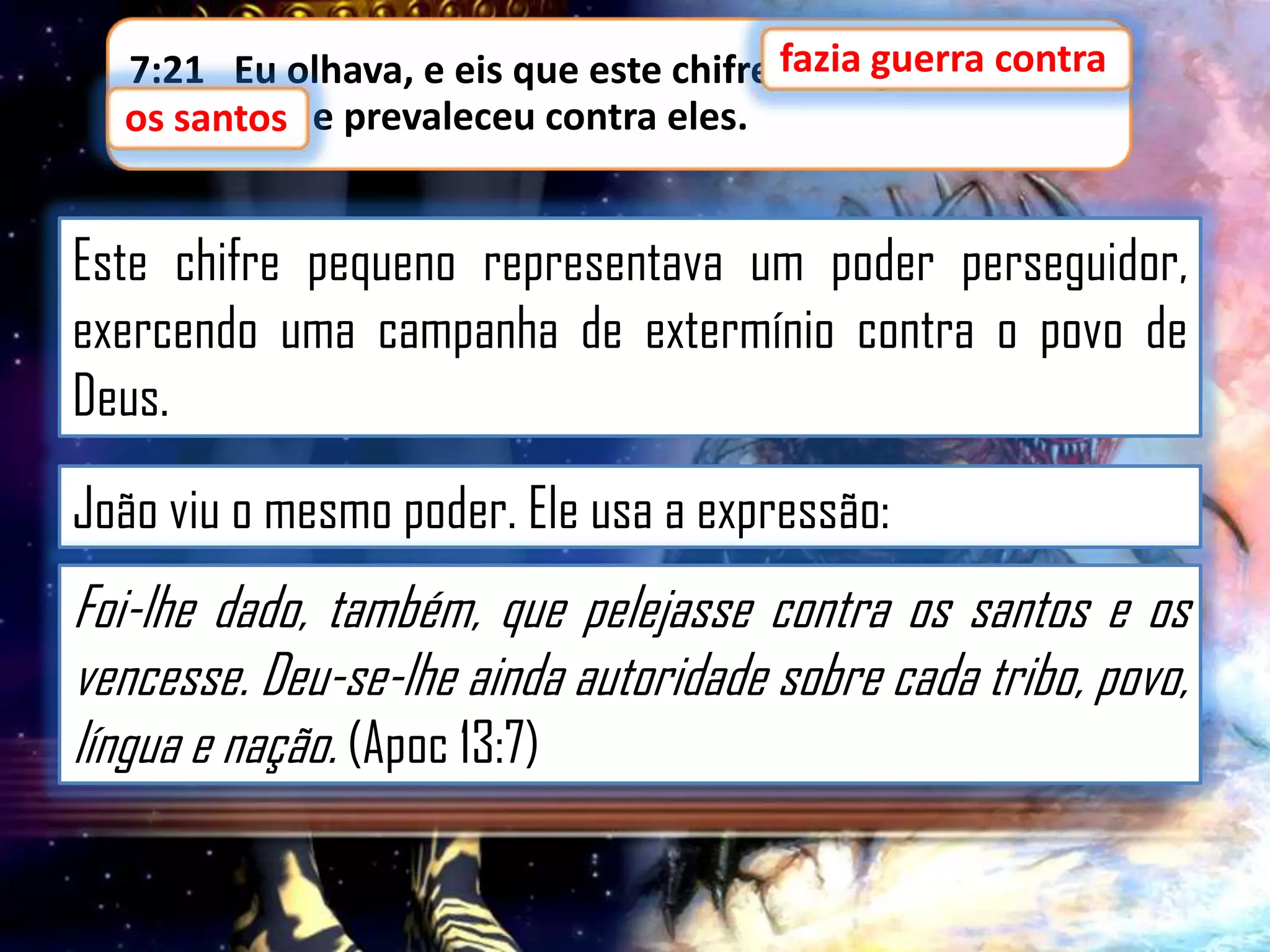 7:21 Eu olhava, e eis que este chifre fazia guerra contra
fazia guerra contra
os santos,
os santos e prevaleceu contra eles.

Este chifre pequeno representava um poder perseguidor,
exercendo uma campanha de extermínio contra o povo de
Deus.
João viu o mesmo poder. Ele usa a expressão:

Foi-lhe dado, também, que pelejasse contra os santos e os
vencesse. Deu-se-lhe ainda autoridade sobre cada tribo, povo,
língua e nação. (Apoc 13:7)

 