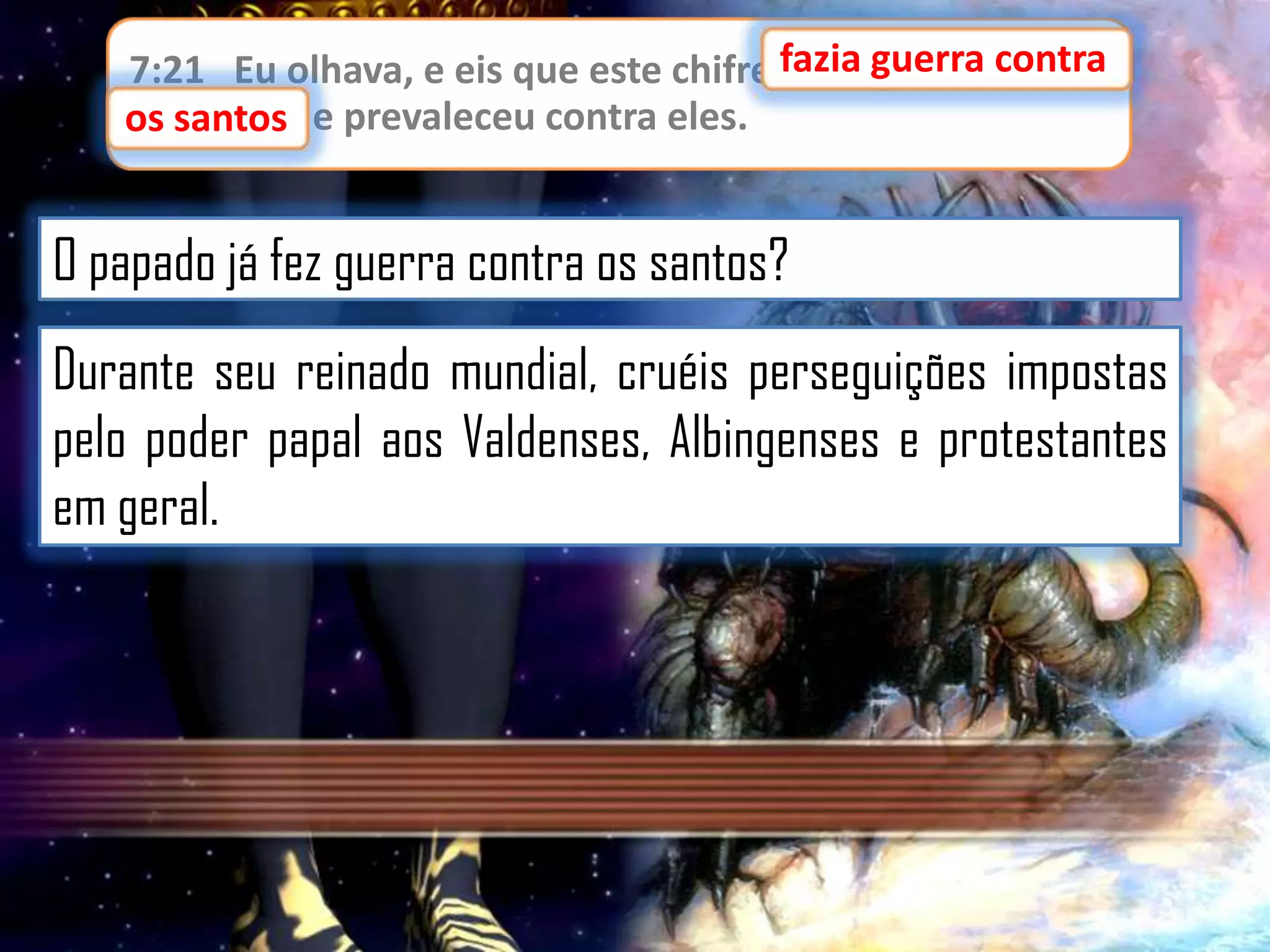 7:21 Eu olhava, e eis que este chifre fazia guerra contra
fazia guerra contra
os santos,
os santos e prevaleceu contra eles.

O papado já fez guerra contra os santos?
Durante seu reinado mundial, cruéis perseguições impostas
pelo poder papal aos Valdenses, Albingenses e protestantes
em geral.

 