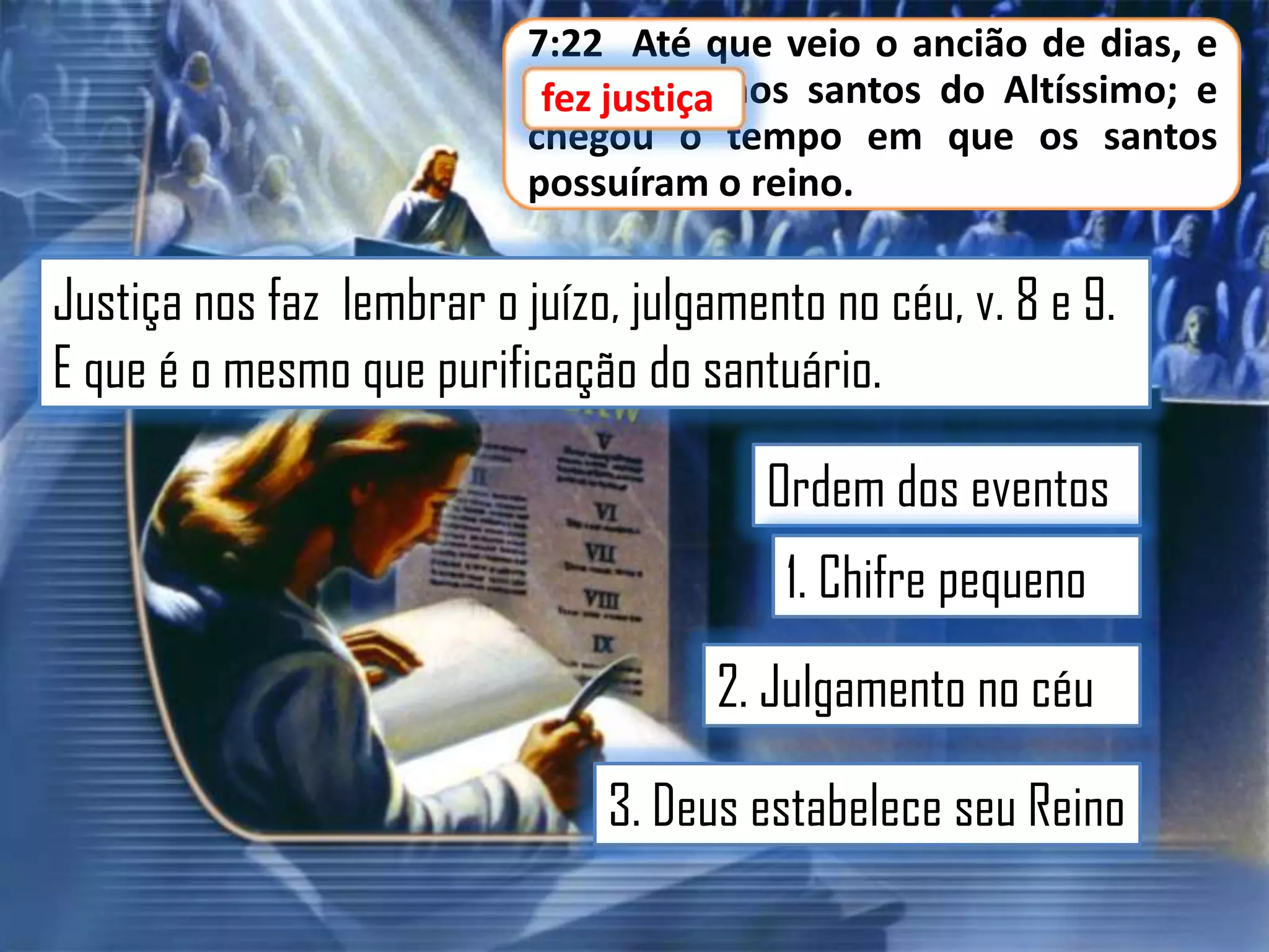 7:22 Até que veio o ancião de dias, e
fez justiça aos santos do Altíssimo; e
fez justiça
chegou o tempo em que os santos
possuíram o reino.

Justiça nos faz lembrar o juízo, julgamento no céu, v. 8 e 9.
E que é o mesmo que purificação do santuário.

Ordem dos eventos
1. Chifre pequeno

2. Julgamento no céu
3. Deus estabelece seu Reino

 