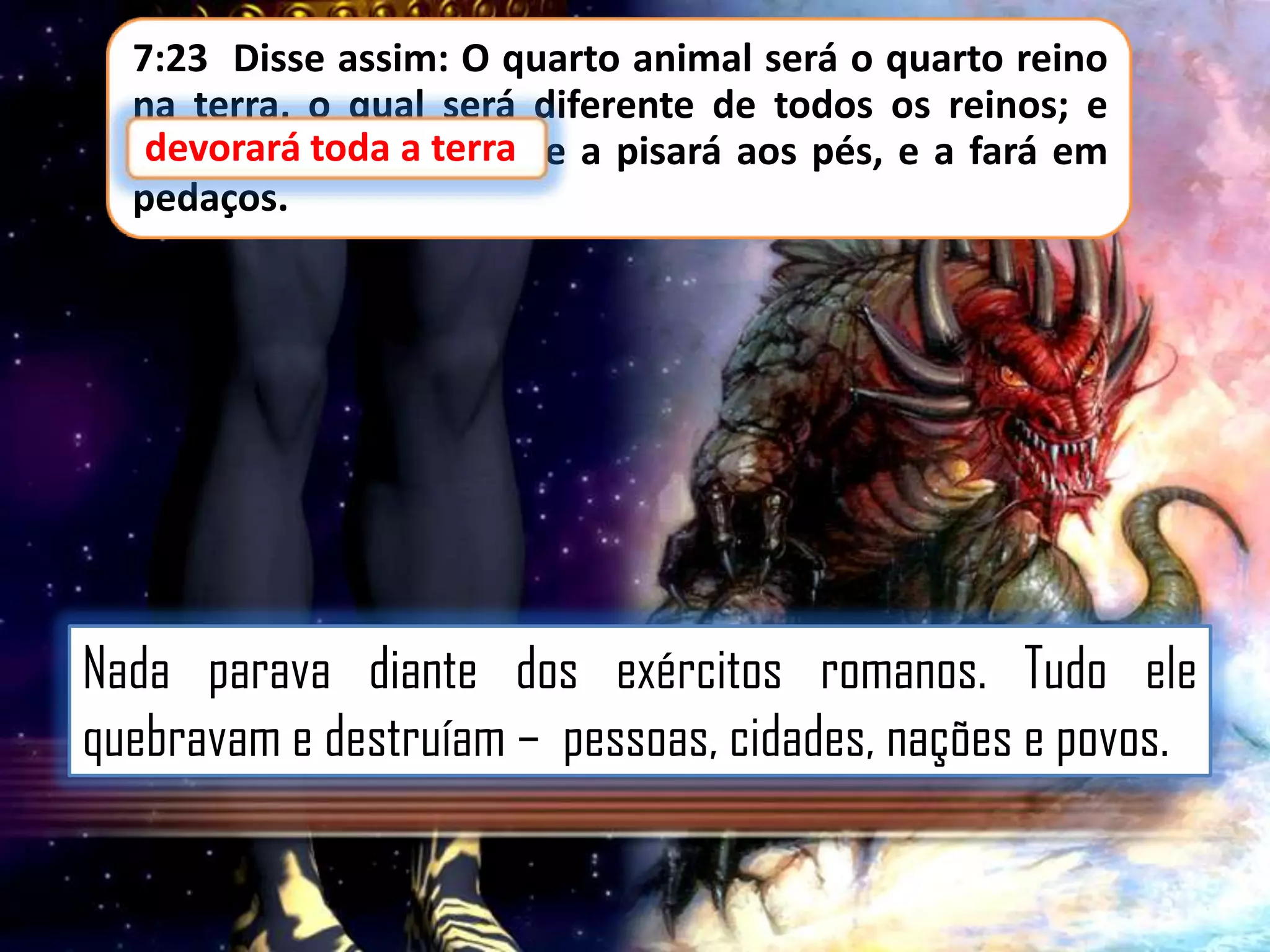 7:23 Disse assim: O quarto animal será o quarto reino
na terra, o qual será diferente de todos os reinos; e
devorará toda terra,
devorará toda a terra e a pisará aos pés, e a fará em
pedaços.

Nada parava diante dos exércitos romanos. Tudo ele
quebravam e destruíam – pessoas, cidades, nações e povos.

 