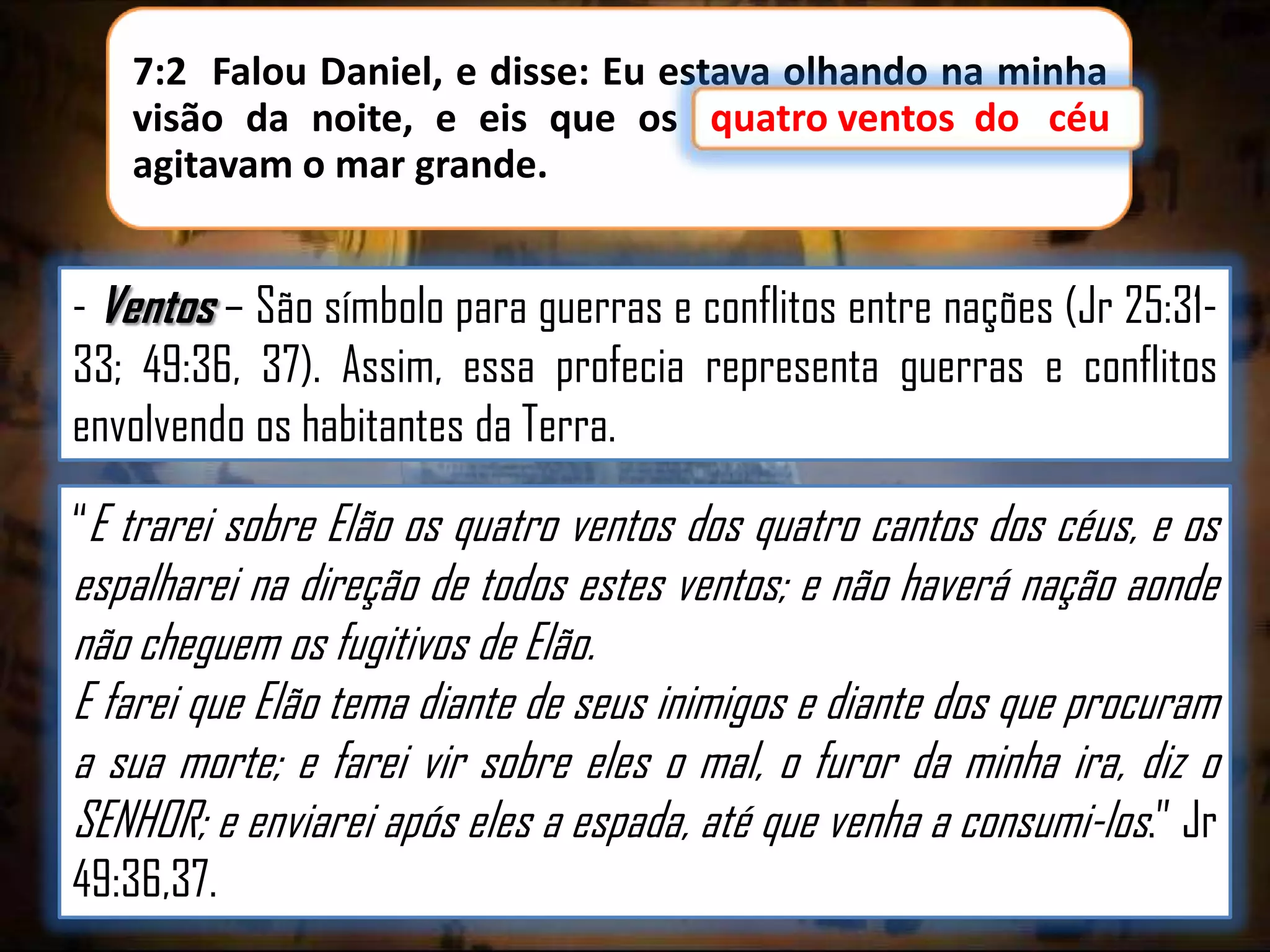 7:2 Falou Daniel, e disse: Eu estava olhando na minha
quatro
visão da noite, e eis que os quatro ventos do céu
do
agitavam o mar grande.

- Ventos – São símbolo para guerras e conflitos entre nações (Jr 25:3133; 49:36, 37). Assim, essa profecia representa guerras e conflitos
envolvendo os habitantes da Terra.
“E trarei sobre Elão os quatro ventos dos quatro cantos dos céus, e os

espalharei na direção de todos estes ventos; e não haverá nação aonde
não cheguem os fugitivos de Elão.
E farei que Elão tema diante de seus inimigos e diante dos que procuram
a sua morte; e farei vir sobre eles o mal, o furor da minha ira, diz o
SENHOR; e enviarei após eles a espada, até que venha a consumi-los.” Jr
49:36,37.

 