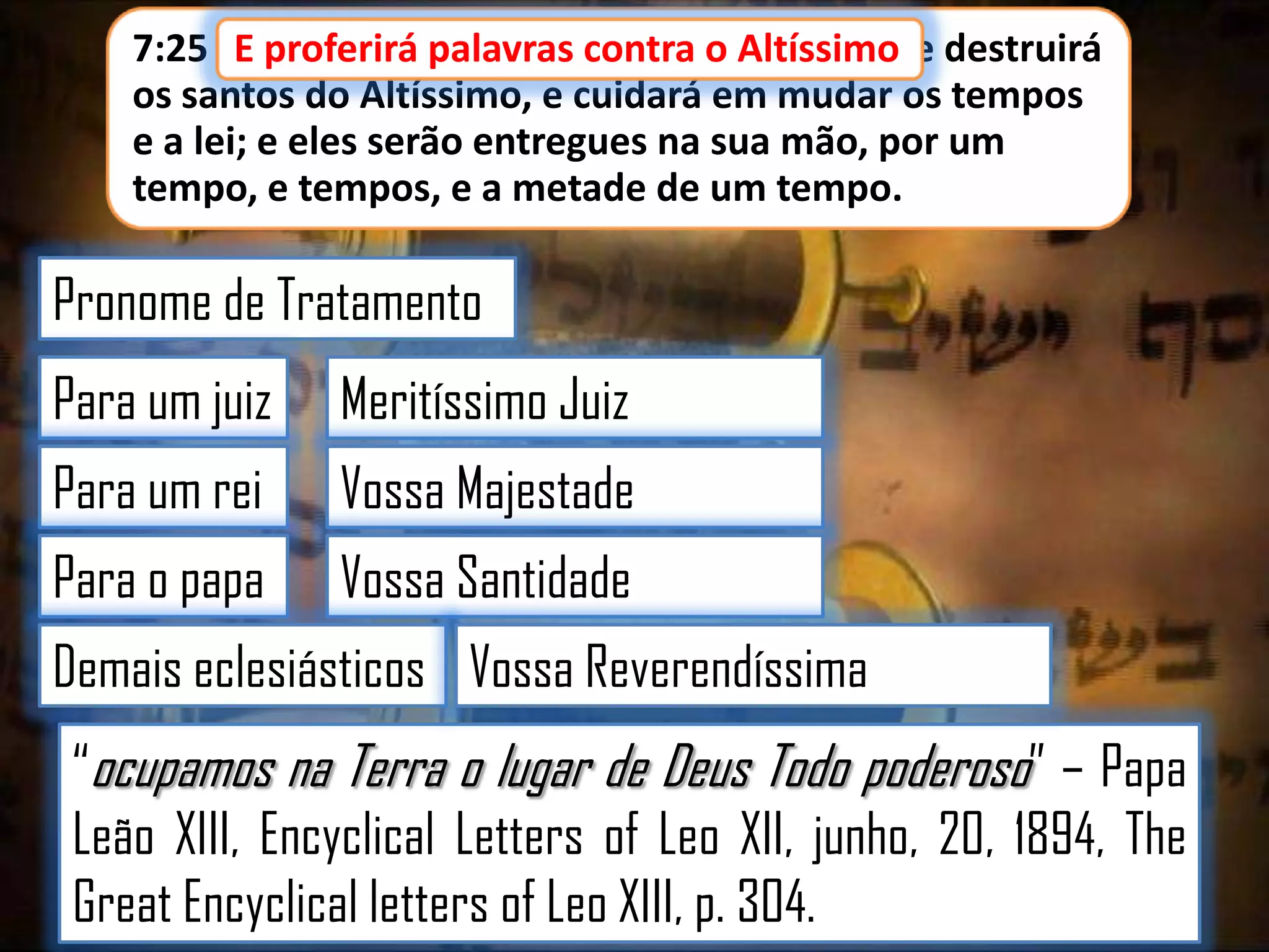 7:25 E proferirá palavras contra o Altíssimo, e destruirá
E proferirá palavras contra o Altíssimo
os santos do Altíssimo, e cuidará em mudar os tempos
e a lei; e eles serão entregues na sua mão, por um
tempo, e tempos, e a metade de um tempo.

Pronome de Tratamento
Para um juiz

Meritíssimo Juiz

Para um rei

Vossa Majestade

Para o papa

Vossa Santidade

Demais eclesiásticos Vossa Reverendíssima

“ocupamos na Terra o lugar de Deus Todo poderoso” – Papa
Leão XIII, Encyclical Letters of Leo XII, junho, 20, 1894, The
Great Encyclical letters of Leo XIII, p. 304.

 