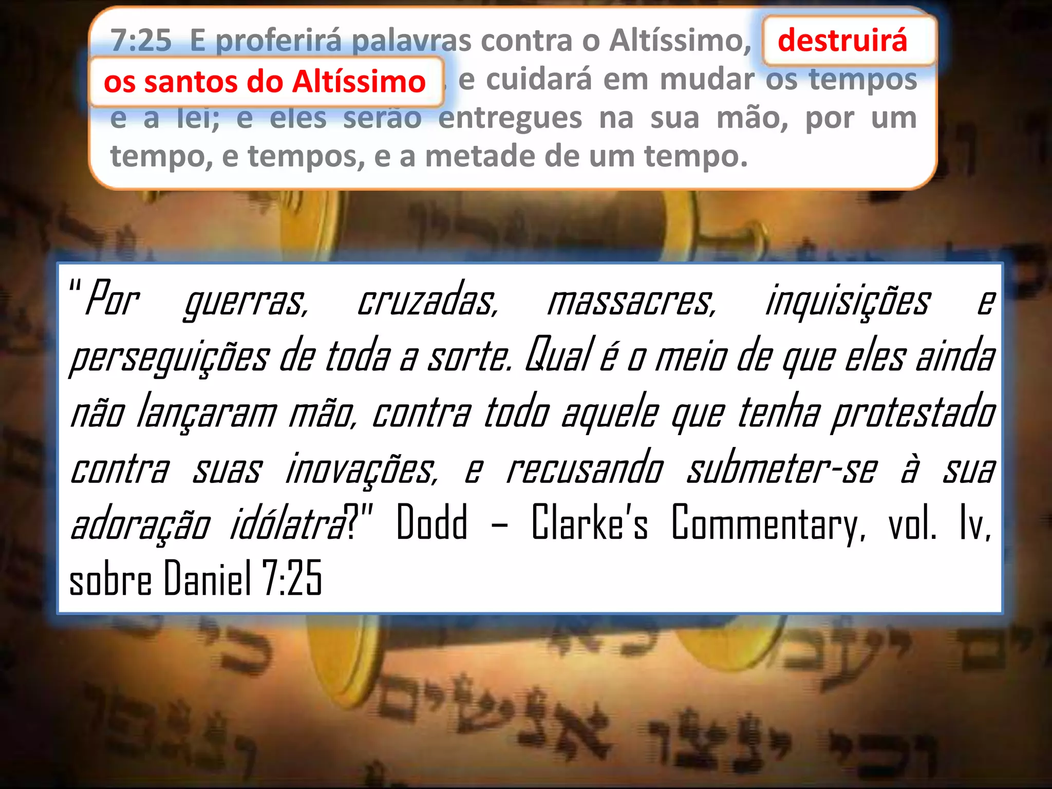 7:25 E proferirá palavras contra o Altíssimo, edestruirá
destruirá
os santos do Altíssimo,
os santos do Altíssimo e cuidará em mudar os tempos
e a lei; e eles serão entregues na sua mão, por um
tempo, e tempos, e a metade de um tempo.

“Por

guerras, cruzadas, massacres, inquisições e
perseguições de toda a sorte. Qual é o meio de que eles ainda
não lançaram mão, contra todo aquele que tenha protestado
contra suas inovações, e recusando submeter-se à sua
adoração idólatra?” Dodd – Clarke‟s Commentary, vol. Iv,
sobre Daniel 7:25

 
