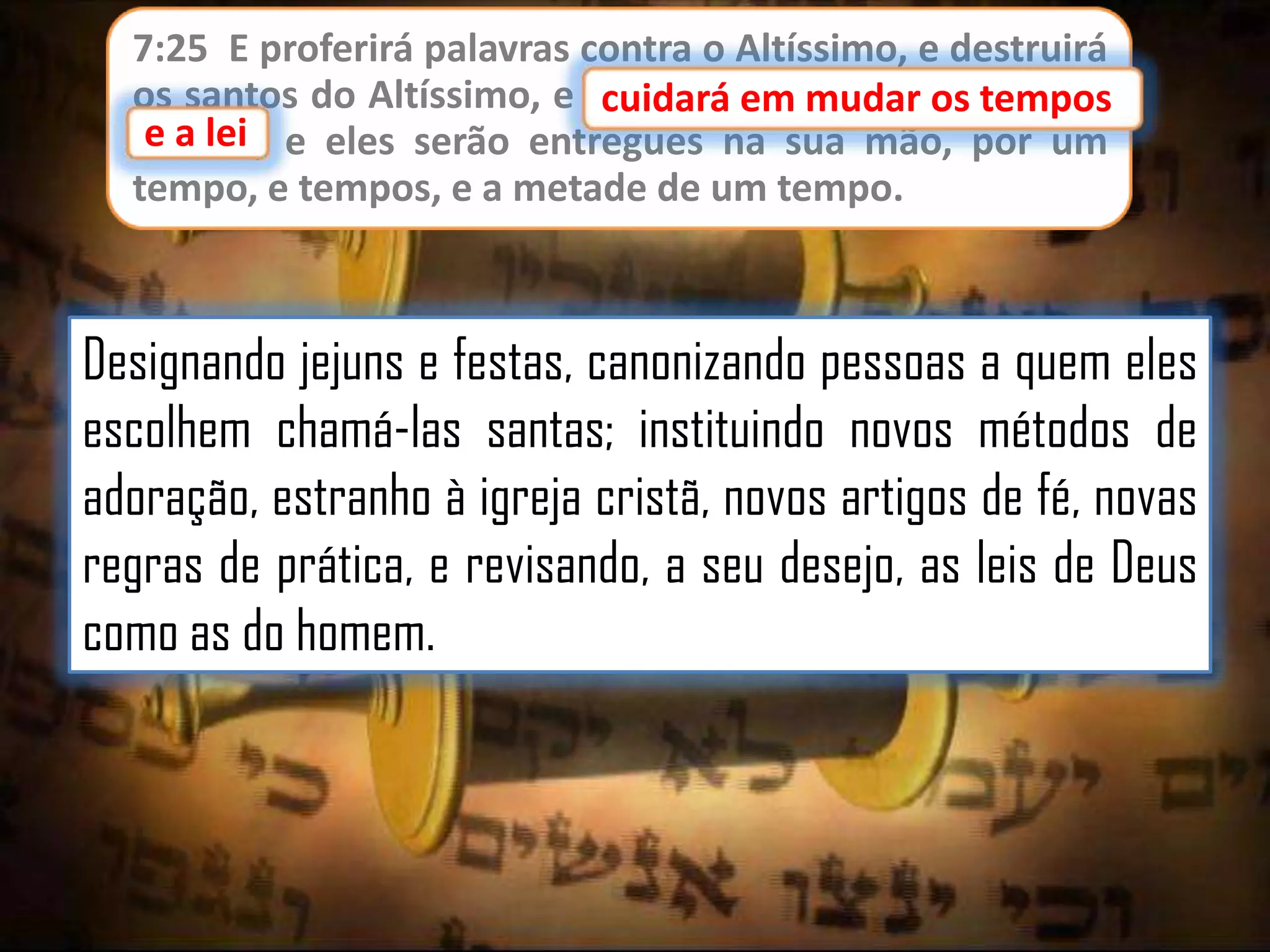 7:25 E proferirá palavras contra o Altíssimo, e destruirá
os santos do Altíssimo, e cuidará em mudar os tempos
cuidará em mudar os
e lei;
e a lei e eles serão entregues na sua mão, por um
tempo, e tempos, e a metade de um tempo.

Designando jejuns e festas, canonizando pessoas a quem eles
escolhem chamá-las santas; instituindo novos métodos de
adoração, estranho à igreja cristã, novos artigos de fé, novas
regras de prática, e revisando, a seu desejo, as leis de Deus
como as do homem.

 