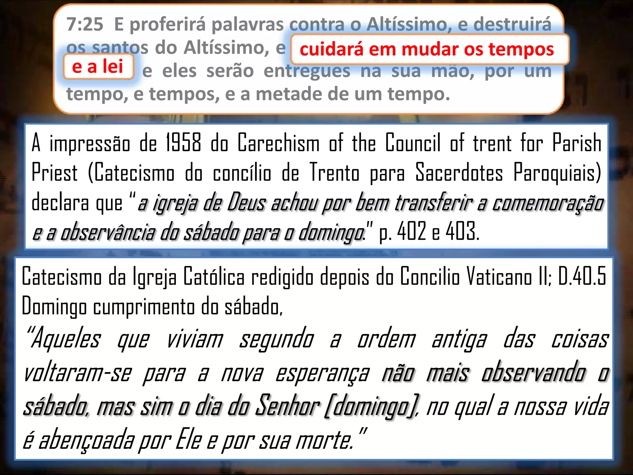 7:25 E proferirá palavras contra o Altíssimo, e destruirá
os santos do Altíssimo, e cuidará em mudar os tempos
cuidará em mudar os
e lei;
e a lei e eles serão entregues na sua mão, por um
tempo, e tempos, e a metade de um tempo.

A impressão de 1958 do Carechism of the Council of trent for Parish
Priest (Catecismo do concílio de Trento para Sacerdotes Paroquiais)
declara que “a igreja de Deus achou por bem transferir a comemoração
e a observância do sábado para o domingo.” p. 402 e 403.
Catecismo da Igreja Católica redigido depois do Concilio Vaticano II; D.40.5
Domingo cumprimento do sábado,

“Aqueles que viviam segundo a ordem antiga das coisas
voltaram-se para a nova esperança não mais observando o
sábado, mas sim o dia do Senhor [domingo], no qual a nossa vida
é abençoada por Ele e por sua morte.”

 