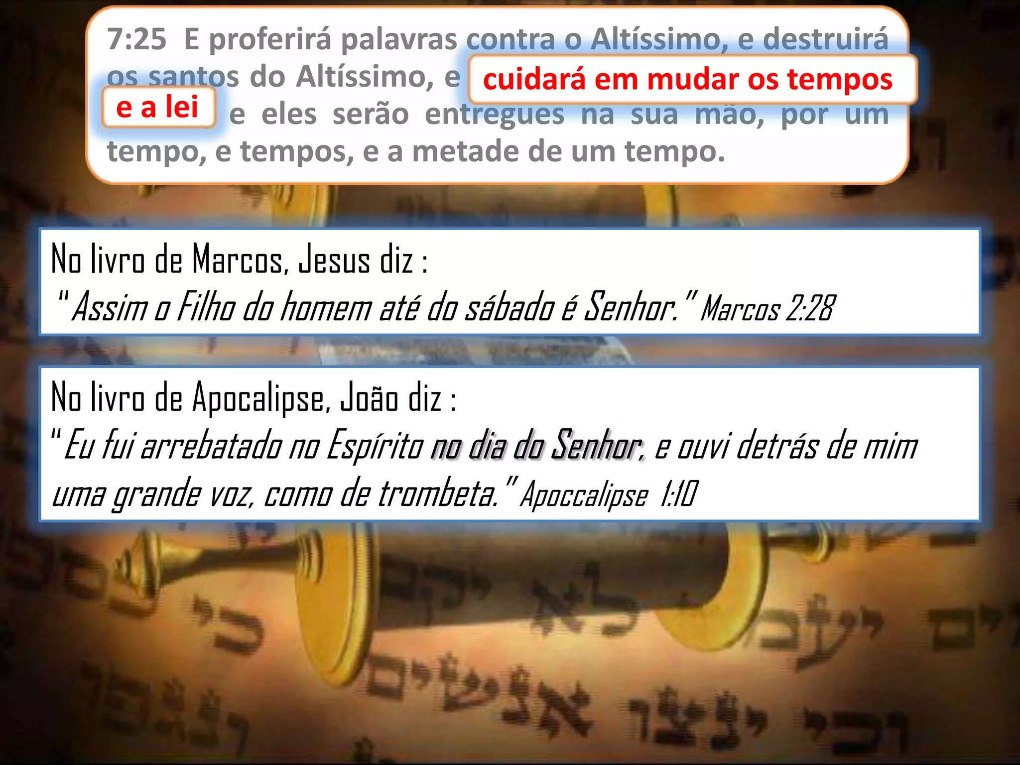 7:25 E proferirá palavras contra o Altíssimo, e destruirá
os santos do Altíssimo, e cuidará em mudar os tempos
cuidará em mudar os
e lei;
e a lei e eles serão entregues na sua mão, por um
tempo, e tempos, e a metade de um tempo.

No livro de Marcos, Jesus diz :
“Assim o Filho do homem até do sábado é Senhor.” Marcos 2:28

No livro de Apocalipse, João diz :
“Eu fui arrebatado no Espírito no dia do Senhor, e ouvi detrás de mim

uma grande voz, como de trombeta.” Apoccalipse 1:10

 