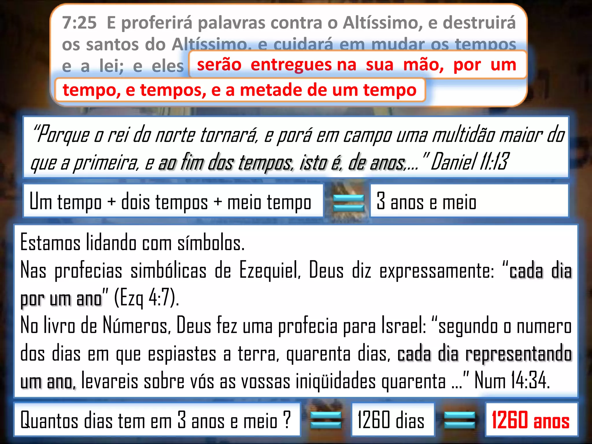 7:25 E proferirá palavras contra o Altíssimo, e destruirá
os santos do Altíssimo, e cuidará em mudar os tempos
serão entregues
e a lei; e eles serão entregues na sua mão, por um
tempo, e tempos, e a metade de um tempo.
tempo

“Porque o rei do norte tornará, e porá em campo uma multidão maior do
que a primeira, e ao fim dos tempos, isto é, de anos,...” Daniel 11:13
Um tempo + dois tempos + meio tempo

3 anos e meio

Estamos lidando com símbolos.
Nas profecias simbólicas de Ezequiel, Deus diz expressamente: “cada dia
por um ano” (Ezq 4:7).
No livro de Números, Deus fez uma profecia para Israel: “segundo o numero
dos dias em que espiastes a terra, quarenta dias, cada dia representando
um ano, levareis sobre vós as vossas iniqüidades quarenta ...” Num 14:34.
Quantos dias tem em 3 anos e meio ?

1260 dias

1260 anos

 