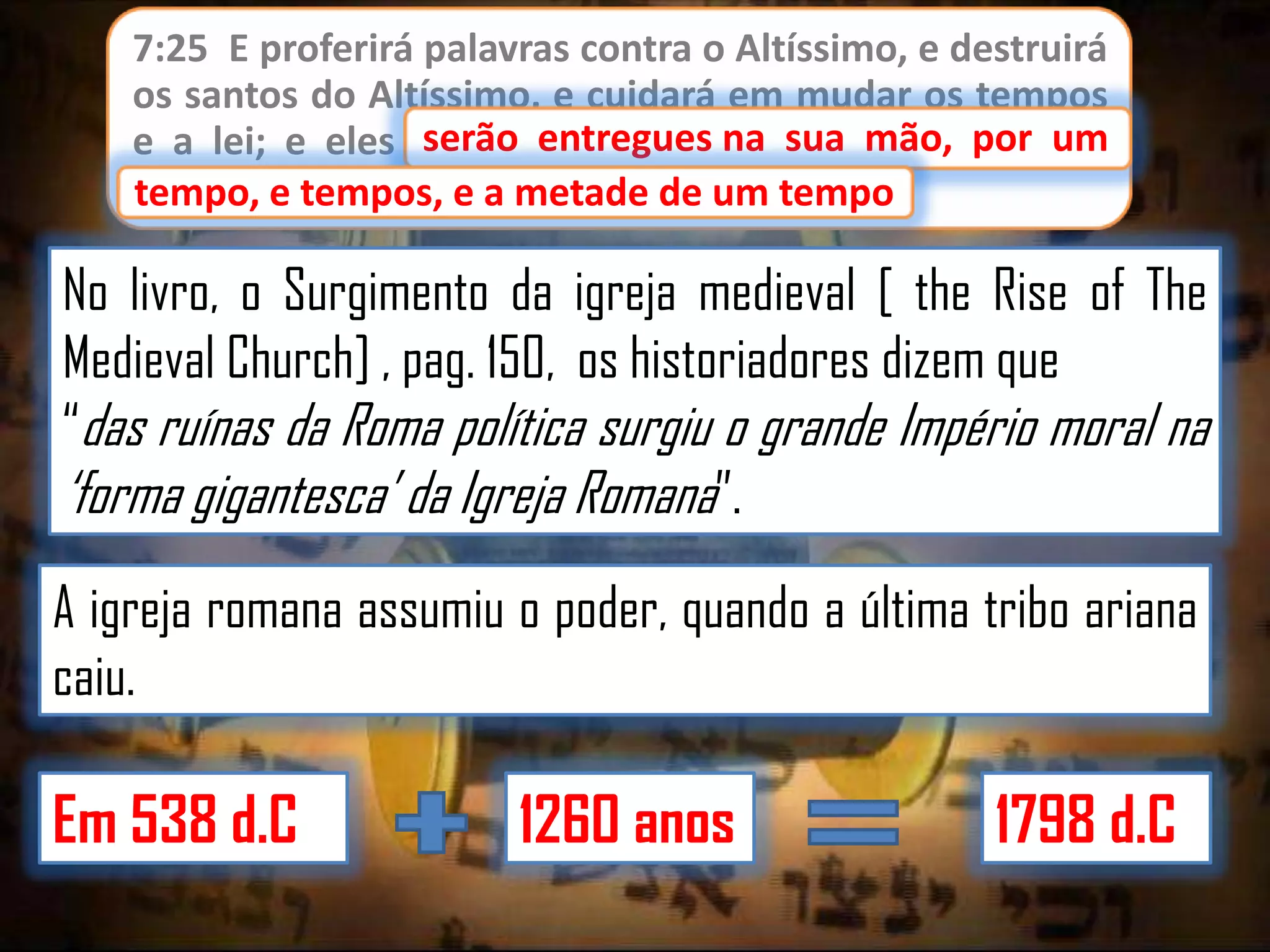 7:25 E proferirá palavras contra o Altíssimo, e destruirá
os santos do Altíssimo, e cuidará em mudar os tempos
serão entregues
e a lei; e eles serão entregues na sua mão, por um
tempo, e tempos, e a metade de um tempo.
tempo

No livro, o Surgimento da igreja medieval [ the Rise of The
Medieval Church] , pag. 150, os historiadores dizem que
“das ruínas da Roma política surgiu o grande Império moral na
„forma gigantesca‟ da Igreja Romana”.
A igreja romana assumiu o poder, quando a última tribo ariana
caiu.

Em 538 d.C

1260 anos

1798 d.C

 