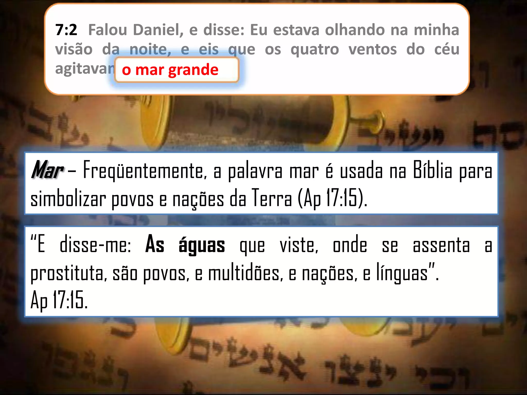 7:2 Falou Daniel, e disse: Eu estava olhando na minha
visão da noite, e eis que os quatro ventos do céu
agitavamo mar grande
o mar grande.

Mar – Freqüentemente, a palavra mar é usada na Bíblia para
simbolizar povos e nações da Terra (Ap 17:15).
“E disse-me: As águas que viste, onde se assenta a
prostituta, são povos, e multidões, e nações, e línguas”.
Ap 17:15.

 