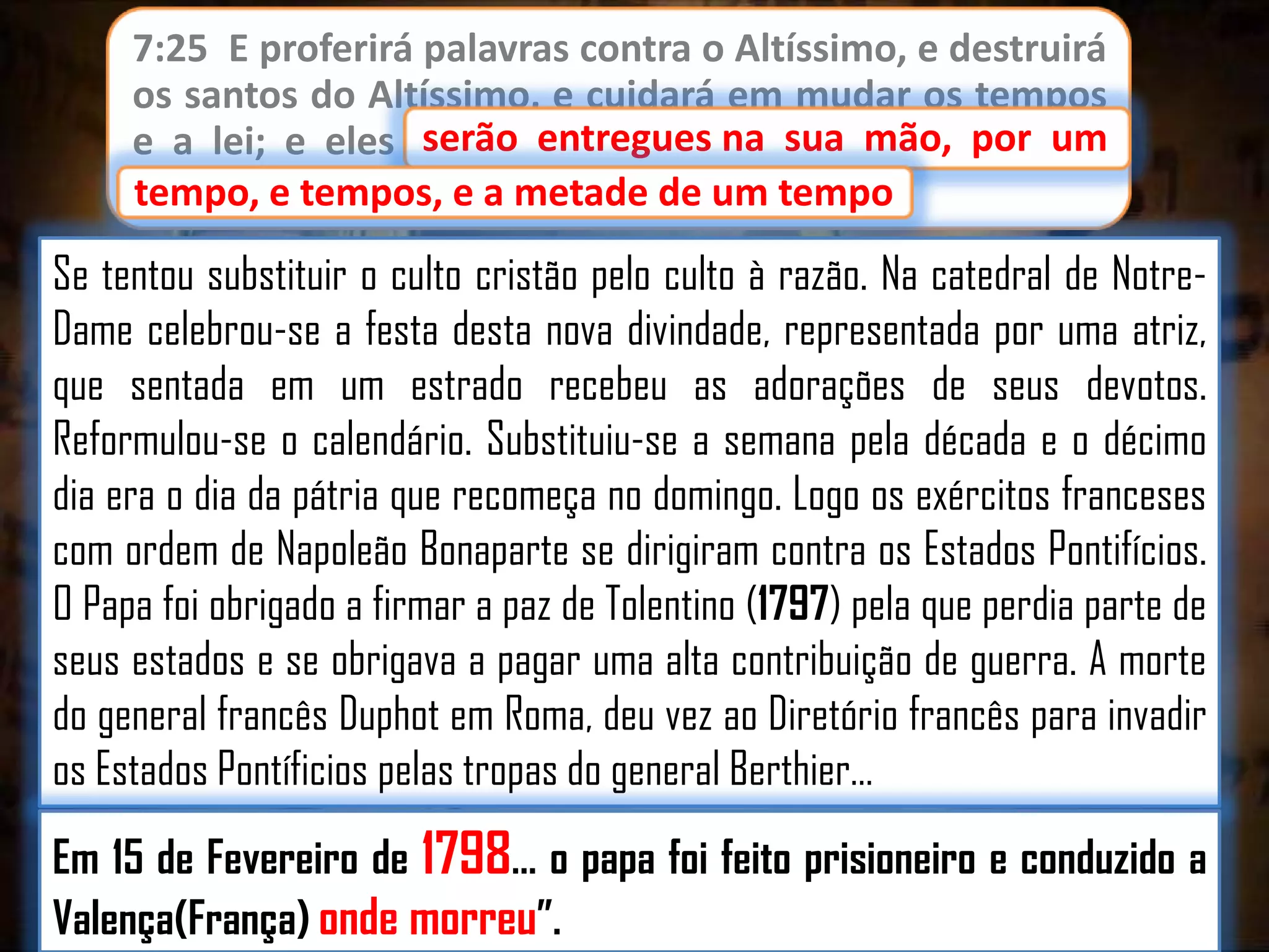 7:25 E proferirá palavras contra o Altíssimo, e destruirá
os santos do Altíssimo, e cuidará em mudar os tempos
serão entregues
e a lei; e eles serão entregues na sua mão, por um
tempo, e tempos, e a metade de um tempo.
tempo

Se tentou substituir o culto cristão pelo culto à razão. Na catedral de NotreDame celebrou-se a festa desta nova divindade, representada por uma atriz,
que sentada em um estrado recebeu as adorações de seus devotos.
Reformulou-se o calendário. Substituiu-se a semana pela década e o décimo
dia era o dia da pátria que recomeça no domingo. Logo os exércitos franceses
com ordem de Napoleão Bonaparte se dirigiram contra os Estados Pontifícios.
O Papa foi obrigado a firmar a paz de Tolentino (1797) pela que perdia parte de
seus estados e se obrigava a pagar uma alta contribuição de guerra. A morte
do general francês Duphot em Roma, deu vez ao Diretório francês para invadir
os Estados Pontíficios pelas tropas do general Berthier…
Em 15 de Fevereiro de 1798… o papa foi feito prisioneiro e conduzido a
Valença(França) onde morreu”.

 