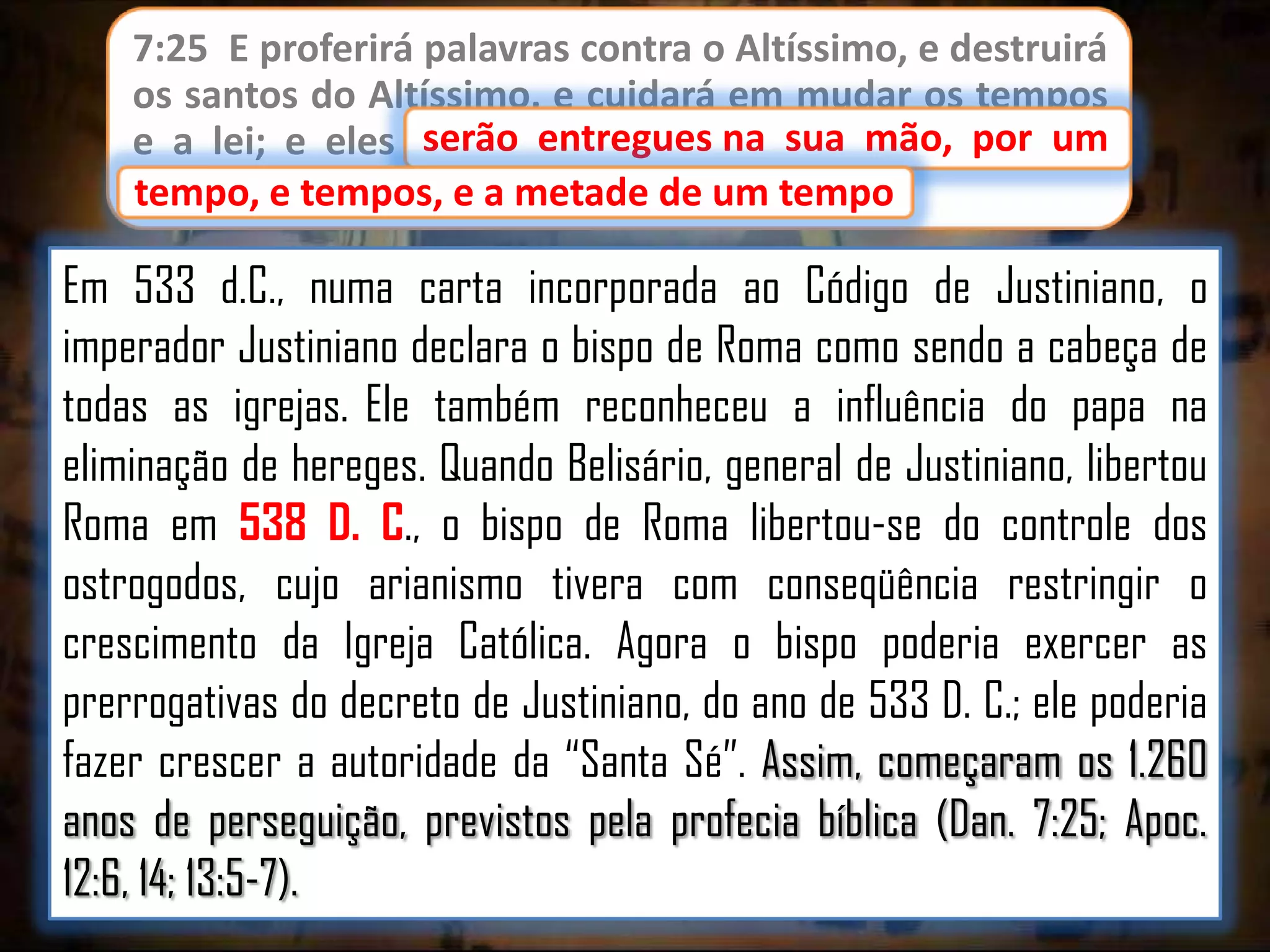 7:25 E proferirá palavras contra o Altíssimo, e destruirá
os santos do Altíssimo, e cuidará em mudar os tempos
serão entregues
e a lei; e eles serão entregues na sua mão, por um
tempo, e tempos, e a metade de um tempo.
tempo

Em 533 d.C., numa carta incorporada ao Código de Justiniano, o
imperador Justiniano declara o bispo de Roma como sendo a cabeça de
todas as igrejas. Ele também reconheceu a influência do papa na
eliminação de hereges. Quando Belisário, general de Justiniano, libertou
Roma em 538 D. C., o bispo de Roma libertou-se do controle dos
ostrogodos, cujo arianismo tivera com conseqüência restringir o
crescimento da Igreja Católica. Agora o bispo poderia exercer as
prerrogativas do decreto de Justiniano, do ano de 533 D. C.; ele poderia
fazer crescer a autoridade da “Santa Sé”. Assim, começaram os 1.260
anos de perseguição, previstos pela profecia bíblica (Dan. 7:25; Apoc.
12:6, 14; 13:5-7).

 