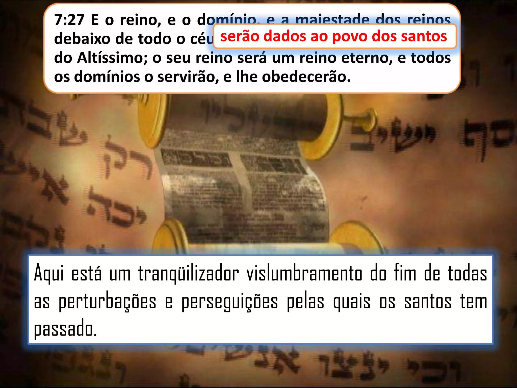 7:27 E o reino, e o domínio, e a majestade dos reinos
debaixo de todo o céu serão dados ao povo dos santos
povo dos santos
do Altíssimo; o seu reino será um reino eterno, e todos
os domínios o servirão, e lhe obedecerão.

Aqui está um tranqüilizador vislumbramento do fim de todas
as perturbações e perseguições pelas quais os santos tem
passado.

 