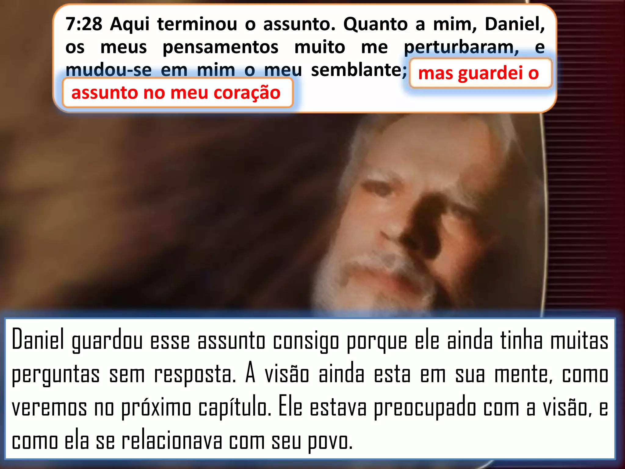 7:28 Aqui terminou o assunto. Quanto a mim, Daniel,
os meus pensamentos muito me perturbaram, e
mudou-se em mim o meu semblante; mas guardei o
guardei o
assunto no meu coração
assunto no meu coração.

Daniel guardou esse assunto consigo porque ele ainda tinha muitas
perguntas sem resposta. A visão ainda esta em sua mente, como
veremos no próximo capítulo. Ele estava preocupado com a visão, e
como ela se relacionava com seu povo.

 