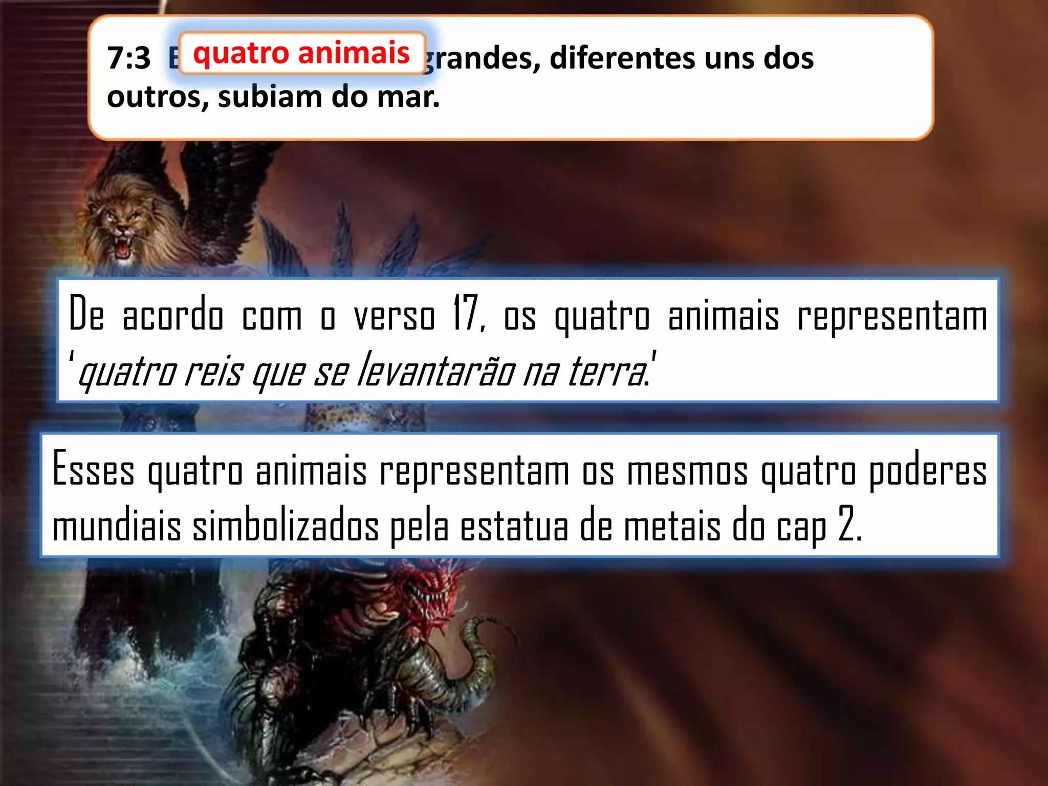 7:3 E quatro animais grandes, diferentes uns dos
outros, subiam do mar.

De acordo com o verso 17, os quatro animais representam
„quatro reis que se levantarão na terra.‟
Esses quatro animais representam os mesmos quatro poderes
mundiais simbolizados pela estatua de metais do cap 2.

 