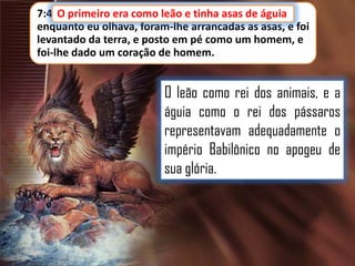 7:4 O primeiro era como leão e tinha asas de águia
leão, e tinha asas de águia;
enquanto eu olhava, foram-lhe arrancadas as asas, e foi
levantado da terra, e posto em pé como um homem, e
foi-lhe dado um coração de homem.

O leão como rei dos animais, e a
águia como o rei dos pássaros
representavam adequadamente o
império Babilônico no apogeu de
sua glória.

 