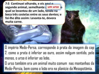 7:5 Continuei olhando, e eis aqui o
segundo animal, semelhante a um urso o
urso,
qual se levantou de um lado, tendo na
boca três costelas entre os seus dentes; e
foi-lhe dito assim: Levanta-te, devora
muita carne.

O império Medo-Persa, corresponde à prata da imagem do cap
2. como a prata é inferior ao ouro, assim nalgum sentido, pelo
menos, o urso é inferior ao leão.
O urso também era um animal muito comum nas montanhas da
Medo-Persia, bem como o leão era na planície da Mesopotâmia.

 
