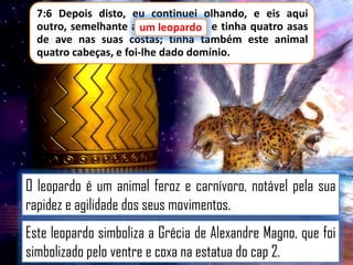 7:6 Depois disto, eu continuei olhando, e eis aqui
outro, semelhante a um leopardo e tinha quatro asas
um leopardo,
de ave nas suas costas; tinha também este animal
quatro cabeças, e foi-lhe dado domínio.

O leopardo é um animal feroz e carnívoro, notável pela sua
rapidez e agilidade dos seus movimentos.

Este leopardo simboliza a Grécia de Alexandre Magno, que foi
simbolizado pelo ventre e coxa na estatua do cap 2.

 