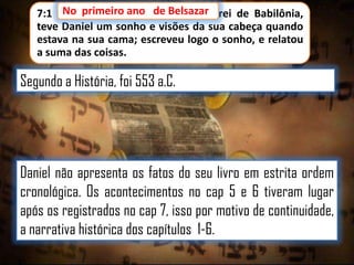 7:1 No primeiro ano de Belsazar rei de Babilônia,
No primeiro ano de Belsazar,
teve Daniel um sonho e visões da sua cabeça quando
estava na sua cama; escreveu logo o sonho, e relatou
a suma das coisas.

Segundo a História, foi 553 a.C.

Daniel não apresenta os fatos do seu livro em estrita ordem
cronológica. Os acontecimentos no cap 5 e 6 tiveram lugar
após os registrados no cap 7, isso por motivo de continuidade,
a narrativa histórica dos capítulos 1-6.

 