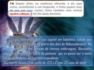 7:6 Depois disto, eu continuei olhando, e eis aqui
outro, semelhante a um leopardo, e tinha quatro asas
de ave nas suas costas; tinha também este animal
cabeças
quatro cabeças, e foi-lhe dado domínio.

 
