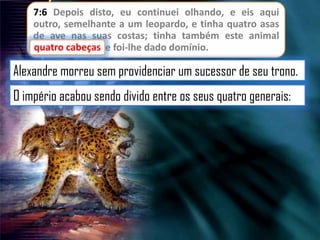 7:6 Depois disto, eu continuei olhando, e eis aqui
outro, semelhante a um leopardo, e tinha quatro asas
de ave nas suas costas; tinha também este animal
cabeças
quatro cabeças, e foi-lhe dado domínio.

Alexandre morreu sem providenciar um sucessor de seu trono.

O império acabou sendo divido entre os seus quatro generais:

 