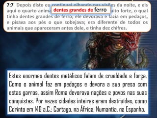 7:7 Depois disto eu continuei olhando nas visões da noite, e eis
aqui o quarto animal,dentes grandes de ferromuito forte, o qual
terrível e espantoso, e
tinha dentes grandes de ferro; ele devorava e fazia em pedaços,
e pisava aos pés o que sobejava; era diferente de todos os
animais que apareceram antes dele, e tinha dez chifres.

Estes enormes dentes metálicos falam de crueldade e força.
Como o animal faz em pedaços e devora a sua presa com
estas garras, assim Roma devorava nações e povos nas suas
conquistas. Por vezes cidades inteiras eram destruídas, como
Corinto em 146 a.C.; Cartago, na África; Numantia, na Espanha.

 