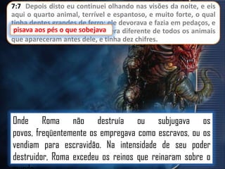 7:7 Depois disto eu continuei olhando nas visões da noite, e eis
aqui o quarto animal, terrível e espantoso, e muito forte, o qual
tinha dentes grandes de ferro; ele devorava e fazia em pedaços, e
pisava aos pés o
sobejava
pisava aos pés o que sobejava; era diferente de todos os animais
que apareceram antes dele, e tinha dez chifres.

Onde Roma não destruía ou subjugava os
povos, freqüentemente os empregava como escravos, ou os
vendiam para escravidão. Na intensidade de seu poder
destruidor, Roma excedeu os reinos que reinaram sobre o

 