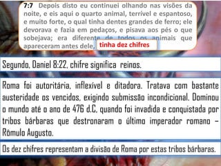 7:7 Depois disto eu continuei olhando nas visões da
noite, e eis aqui o quarto animal, terrível e espantoso,
e muito forte, o qual tinha dentes grandes de ferro; ele
devorava e fazia em pedaços, e pisava aos pés o que
sobejava; era diferente de todos os animais que
apareceram antes dele, etinha dez chifres
tinha dez chifres.

Segundo, Daniel 8:22, chifre significa reinos.
Roma foi autoritária, inflexível e ditadora. Tratava com bastante
austeridade os vencidos, exigindo submissão incondicional. Dominou
o mundo até o ano de 476 d.C, quando foi invadida e conquistada por
tribos bárbaras que destronaram o último imperador romano –
Rômulo Augusto.
Os dez chifres representam a divisão de Roma por estas tribos bárbaras.

 