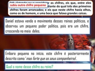 7:8 Estando eu a considerar os chifres, eis que, entre eles
subiu outro chifre pequeno
subiu outro chifre pequeno, diante do qual três dos primeiros
chifres foram arrancados; e eis que neste chifre havia olhos,
como os de homem, e uma boca que falava grandes coisas.

Daniel estava vendo o movimento desses reinos políticos, e
observou um pequeno poder político, pois era um chifre,
crescendo no meio deles.

Embora pequeno no início, este chifre é posteriormente
descrito como „mas forte que os seus companheiros‟.
Qual o nome desse chifre ou reino?

 