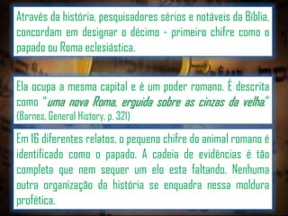 Através da história, pesquisadores sérios e notáveis da Bíblia,
concordam em designar o décimo - primeiro chifre como o
papado ou Roma eclesiástica.

Ela ocupa a mesma capital e é um poder romano. É descrita
como “uma nova Roma, erguida sobre as cinzas da velha.”
(Barnes, General History, p. 321)

Em 16 diferentes relatos, o pequeno chifre do animal romano é
identificado como o papado. A cadeia de evidências é tão
completa que nem sequer um elo esta faltando. Nenhuma
outra organização da história se enquadra nessa moldura
profética.

 