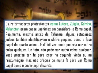 Os reformadores protestantes como Lutero, Zuíglio, Calvino,
Melâncton eram quase unânimes em considerá-lo Roma papal.
Realmente, mesmo antes da Reforma, alguns estudiosos
judeus também identificavam o chifre pequeno como a fase
papal do quarto animal. É difícil ver como poderia ser outra
coisa qualquer. De fato, não pode ser outra coisa qualquer.
Você precisa ter fé para crer na segunda vinda ou na
ressurreição, mas não precisa de muita fé para ver Roma
papal como o poder aqui descrito.

 