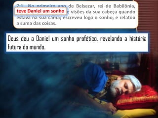 7:1 No primeiro ano de Belsazar, rei de Babilônia,
teve Daniel um sonho e visões da sua cabeça quando
sonho
estava na sua cama; escreveu logo o sonho, e relatou
a suma das coisas.

Deus deu a Daniel um sonho profético, revelando a história
futura do mundo.

 
