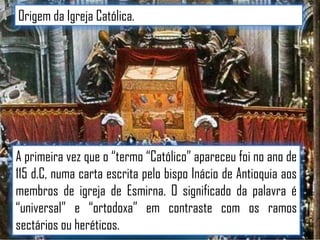 Origem da Igreja Católica.

A primeira vez que o “termo “Católico” apareceu foi no ano de
115 d.C, numa carta escrita pelo bispo Inácio de Antioquia aos
membros de igreja de Esmirna. O significado da palavra é
“universal” e “ortodoxa” em contraste com os ramos
sectários ou heréticos.

 