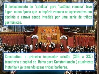 O deslocamento de “católica” para “católica romana” teve
lugar numa época que o império romano se apresentava em
declínio e estava sendo invadida por uma série de tribos
germânicas.

Constantino, o primeiro imperador cristão (306 a 337),
transferiu a capital de Roma para Constantinopla ( atualmente
Instanbul), já temendo essas tribos bárbaras.

 