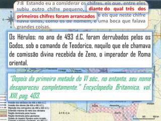 7:8 Estando eu a considerar os chifres, eis que, entre eles
diante
subiu outro chifre pequeno, diante do qual três dos
primeiros chifres foram arrancados e eis que neste chifre
primeiros chifres foram arrancados;
havia olhos, como os de homem, e uma boca que falava
grandes coisas.

Os Hérulos: no ano de 493 d.C, foram derrubados pelos os
Godos, sob o comando de Teodorico, naquilo que ele chamava
de comissão divina recebida de Zeno, o imperador de Roma
oriental.

“Depois da primeira metade do VI séc., no entanto, seu nome
desapareceu completamente.” Encyclopedia Britannica, vol.
XIII, pag. 403.

 