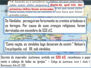 7:8 Estando eu a considerar os chifres, eis que, entre eles
diante
subiu outro chifre pequeno, diante do qual três dos
primeiros chifres foram arrancados e eis que neste chifre
primeiros chifres foram arrancados;
havia olhos, como os de homem, e uma boca que falava
grandes coisas.

Os Vândalos: perseguiram ferozmente os crentes ortodoxos e
os hereges. Por causa de suas crenças religiosas, foram
derrotados em novembro de 533 d.C.

“Como nação, os vândalos logo deixaram de existir.” Nelson‟s
Encyclopedia, vol. XII, sob vândalos.
Decreto do imperador Justiniano, emitido em 533 d.C. reconheceu o papa
como o cabeça de todas as igrejas.” – Código de Justiniano, Livro 1, título 1,
Baroniusos, Anls d.C. 533.

 