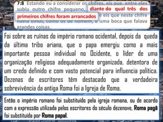 7:8 Estando eu a considerar os chifres, eis que, entre eles
diante
subiu outro chifre pequeno, diante do qual três dos
primeiros chifres foram arrancados e eis que neste chifre
primeiros chifres foram arrancados;
havia olhos, como os de homem, e uma boca que falava
grandes coisas.

Foi sobre as ruínas do império romano ocidental, depois da queda
da última tribo ariana, que o papa emergiu como a mais
importante pessoa individual no Ocidente, o líder de uma
organização religiosa adequadamente organizada, detentora de
um credo definido e com vasto potencial para influencia política.
Dezenas de escritores têm destacado que a verdadeira
sobrevivência da antiga Roma foi a Igreja de Roma.
Então o império romano foi substituído pela igreja romana, ou de acordo
com a expressão utilizada pelos escritores do século dezenove, Roma pagã
foi substituída por Roma papal.

 