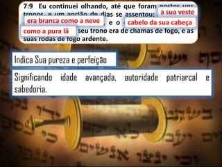 7:9 Eu continuei olhando, até que foram postos uns
sua veste
tronos, e um ancião de dias se assentou; aasua veste
era branca como a neve,
era branca como a neve e o cabelo da sua cabeça
cabelo da
cabeça
como a pura lã; e seu trono era de chamas de fogo, e as
lã
suas rodas de fogo ardente.

Indica Sua pureza e perfeição
Significando idade avançada, autoridade patriarcal e
sabedoria.

 