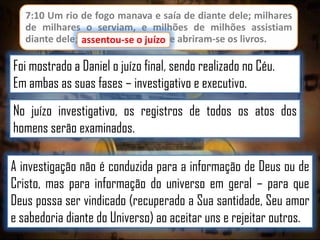 7:10 Um rio de fogo manava e saía de diante dele; milhares
de milhares o serviam, e milhões de milhões assistiam
diante dele; assentou-se o juízo, e abriram-se os livros.
juízo

Foi mostrado a Daniel o juízo final, sendo realizado no Céu.
Em ambas as suas fases – investigativo e executivo.
No juízo investigativo, os registros de todos os atos dos
homens serão examinados.
A investigação não é conduzida para a informação de Deus ou de
Cristo, mas para informação do universo em geral – para que
Deus possa ser vindicado (recuperado a Sua santidade, Seu amor
e sabedoria diante do Universo) ao aceitar uns e rejeitar outros.

 