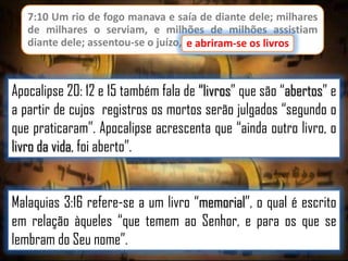 7:10 Um rio de fogo manava e saía de diante dele; milhares
de milhares o serviam, e milhões de milhões assistiam
diante dele; assentou-se o juízo, e abriram-se os livros.
e abriram-se os livros

Apocalipse 20: 12 e 15 também fala de “livros” que são “abertos” e
a partir de cujos registros os mortos serão julgados “segundo o
que praticaram”. Apocalipse acrescenta que “ainda outro livro, o
livro da vida, foi aberto”.
Malaquias 3:16 refere-se a um livro “memorial”, o qual é escrito
em relação àqueles “que temem ao Senhor, e para os que se
lembram do Seu nome”.

 