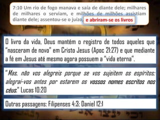 7:10 Um rio de fogo manava e saía de diante dele; milhares
de milhares o serviam, e milhões de milhões assistiam
diante dele; assentou-se o juízo, e abriram-se os livros.
e abriram-se os livros

O livro da vida, Deus mantém o registro de todos aqueles que
“nasceram de novo” em Cristo Jesus (Apoc 21:27) e que mediante
a fé em Jesus até mesmo agora possuem a “vida eterna”.
“Mas, não vos alegreis porque se vos sujeitem os espíritos;

alegrai-vos antes por estarem os vossos nomes escritos nos
céus.” Lucas 10:20
Outras passagens: Filipenses 4:3; Daniel 12:1

 