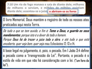 7:10 Um rio de fogo manava e saía de diante dele; milhares
de milhares o serviam, e milhões de milhões assistiam
diante dele; assentou-se o juízo, e abriram-se os livros.
e abriram-se os livros

O livro Memorial, Deus mantém o registro de todo os nossos atos
praticados aqui nesta Terra.
De tudo o que se tem ouvido, o fim é: Teme a Deus, e guarda os seus
mandamentos; porque isto é o dever de todo o homem.
Porque Deus há de trazer a juízo toda a obra, e até tudo o que está
encoberto, quer seja bom, quer seja mau. Eclesiástes 12: 13 e 14.

A base legal no julgamento, é, pois, o pecado. Em I João 3:4 define
o pecado como a „transgressão da Lei”. Portanto, o pecado é o
estilo de vida em que não há consideração com a lei. (“um fora da
lei”) .

 