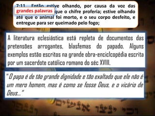 7:11 Então estive olhando, por causa da voz das
grandes palavras que o chifre proferia; estive olhando
até que o animal foi morto, e o seu corpo desfeito, e
entregue para ser queimado pelo fogo;

A literatura eclesiástica está repleta de documentos das
pretensões arrogantes, blasfemas do papado. Alguns
exemplos estão escritos na grande obra-enciclcopédia escrita
por um sacerdote católico romano do séc XVIII.
“O papa é de tão grande dignidade e tão exaltado que ele não é

um mero homem, mas é como se fosse Deus, e o vicário de
Deus...”

 