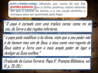 7:11 Então estive olhando, por causa da voz das
grandes palavras que o chifre proferia; estive olhando
até que o animal foi morto, e o seu corpo desfeito, e
entregue para ser queimado pelo fogo;

“O papa é coroado com uma tríplice coroa, como rei do

céu, da Terra e das regiões inferiores.

“o papa pode modificar a lei divina, visto que o seu poder não

é de homem mas sim de Deus, e atua como vice-regente de
Deus sobre a Terra com o mais amplo poder de ligar e
desligar as Suas ovelhas.”
(Traduzido de Lucius Ferraris „Papa II‟, Prompta Biblioteca, vol
VI, p. 25-29.)

 