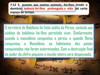 7:12 E, quanto aos outros animais, foi-lhes tirado o
domínio; todavia foi-lhes prolongada a vida até certo
foi-lhes
a
espaço de tempo.

O território de Babilônia foi feito súdito da Pérsia, contudo aos
súditos de babilônia foi-lhes permitido viver. Similarmente,
quando a macedônia conquistou a pérsia, e quando Roma
conquistou a Macedônia, os habitantes dos países
conquistados não foram exterminados. Com a destruição final
do poder do chifre pequeno o mundo inteiro será despovoado.

 