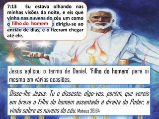 7:13
Eu estava olhando nas
minhas visões da noite, e eis que
vinha nas nuvens do céu um como
o filho do homem; e dirigiu-se ao
do homem
ancião de dias, e o fizeram chegar
até ele.

Jesus aplicou o termo de Daniel, „Filho do homem‟ para si
mesmo em várias ocasiões.

Disse-lhe Jesus: Tu o disseste; digo-vos, porém, que vereis
em breve o Filho do homem assentado à direita do Poder, e
vindo sobre as nuvens do céu. Mateus 26:64

 