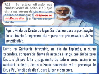 7:13
Eu estava olhando nas
minhas visões da noite, e eis que
vinha nas nuvens do céu um como
o filho do homem; e dirigiu-se ao
dirigiu-se
ancião de dias
ancião de dias, e o fizeram chegar
até ele.

Aqui a vinda de Cristo ao lugar Santíssimo para a purificação
do santuário é representada – para ser processado o Juízo
investigativo.
Como no Santuário terrestre, no dia da Expiação, o sumo
sacerdote, comparecia diante da arca da aliança, que simbolizava
Deus, e ali era feito o julgamento do todo o povo, assim é no
santuário celeste, Jesus o Sumo Sacerdote, vai a presença de
Deus Pai, “ancião de dias”, para julgar o Seu povo.

 
